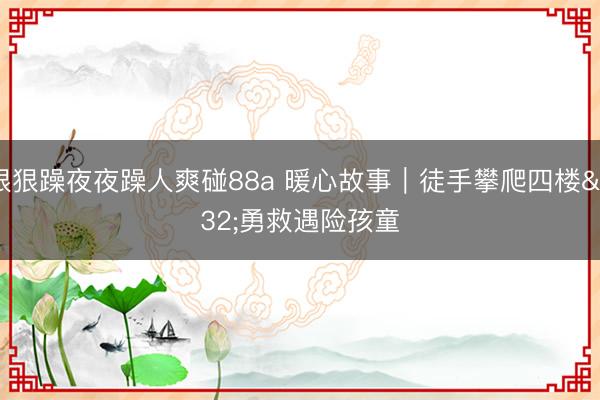 狠狠躁夜夜躁人爽碰88a 暖心故事｜徒手攀爬四楼 勇救遇险孩童