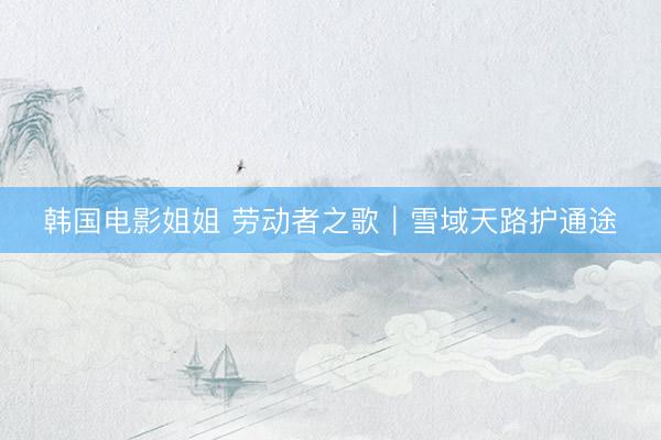 韩国电影姐姐 劳动者之歌｜雪域天路护通途