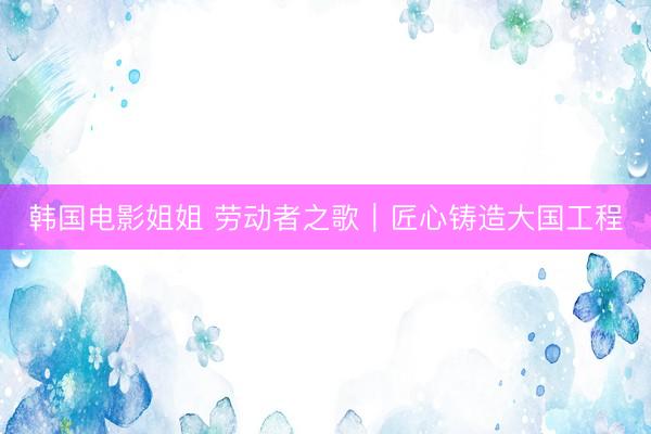 韩国电影姐姐 劳动者之歌｜匠心铸造大国工程