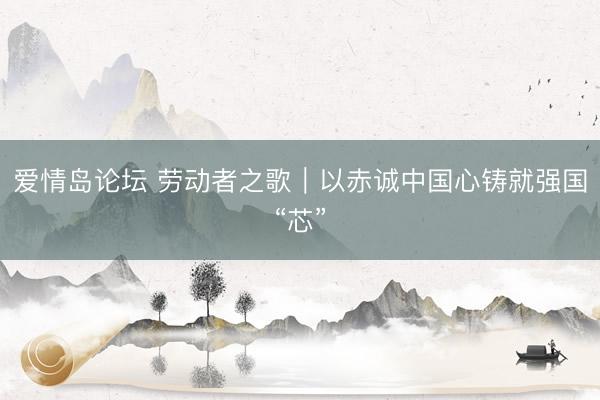 爱情岛论坛 劳动者之歌｜以赤诚中国心铸就强国“芯”