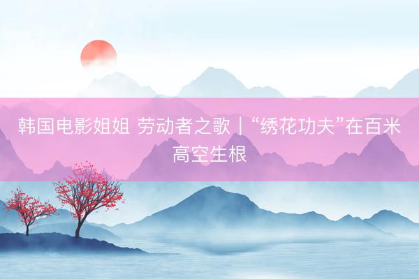 韩国电影姐姐 劳动者之歌｜“绣花功夫”在百米高空生根
