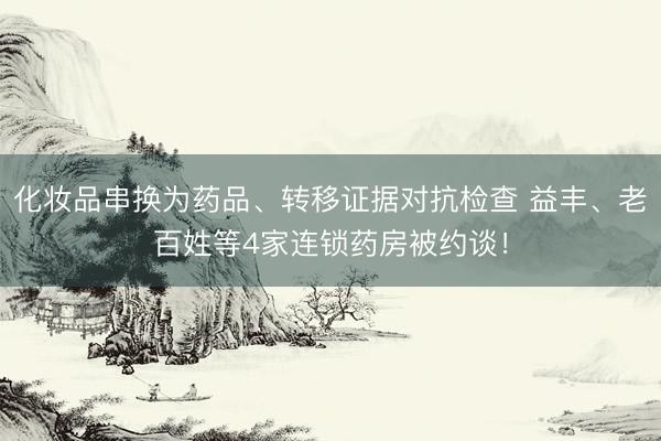 化妆品串换为药品、转移证据对抗检查 益丰、老百姓等4家连锁药房被约谈！