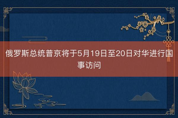 俄罗斯总统普京将于5月19日至20日对华进行国事访问