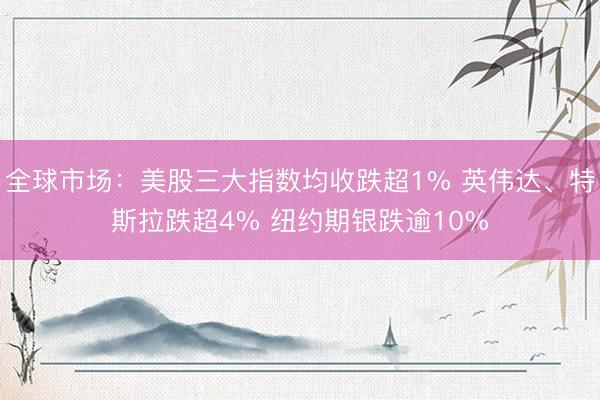 全球市场：美股三大指数均收跌超1% 英伟达、特斯拉跌超4% 纽约期银跌逾10%