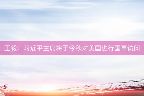 王毅：习近平主席将于今秋对美国进行国事访问