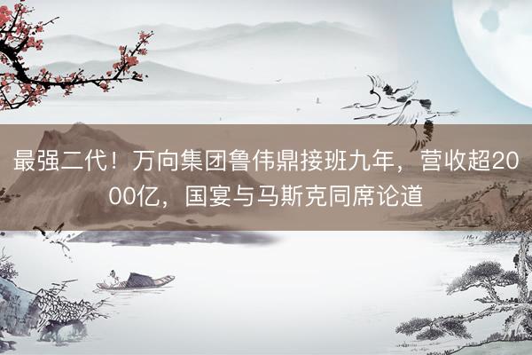 最强二代！万向集团鲁伟鼎接班九年，营收超2000亿，国宴与马斯克同席论道