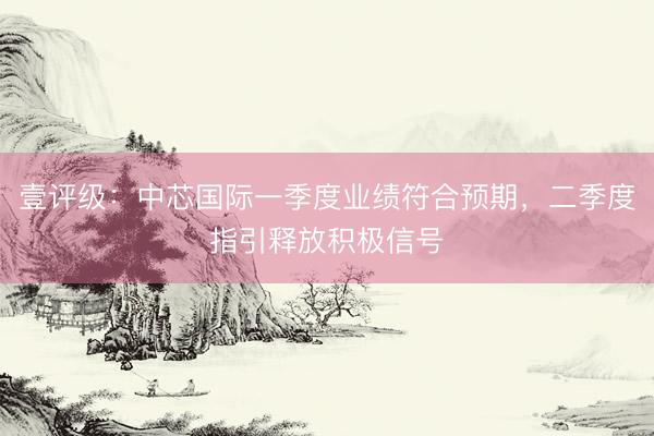 壹评级：中芯国际一季度业绩符合预期，二季度指引释放积极信号