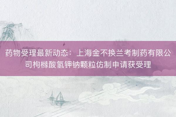 药物受理最新动态：上海金不换兰考制药有限公司枸橼酸氢钾钠颗粒仿制申请获受理