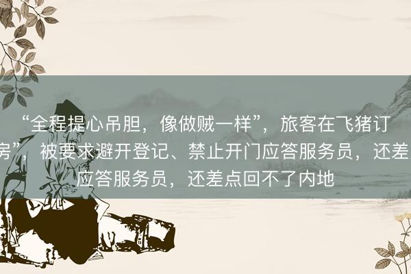 “全程提心吊胆,像做贼一样”,旅客在飞猪订到澳门“房卡房”,被要求避开登记、禁止开门应答服务员,还差点回不了内地