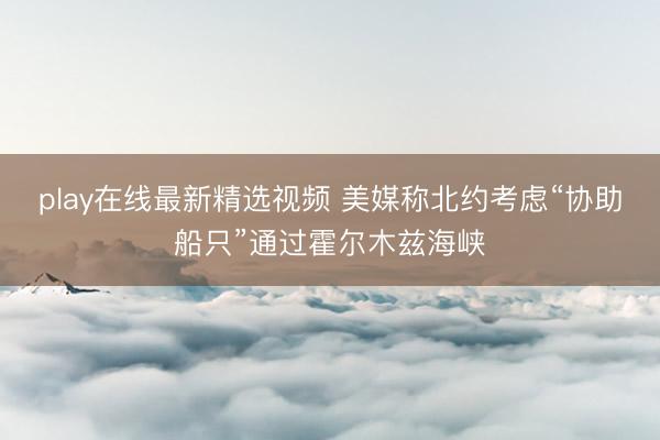 play在线最新精选视频 美媒称北约考虑“协助船只”通过霍尔木兹海峡