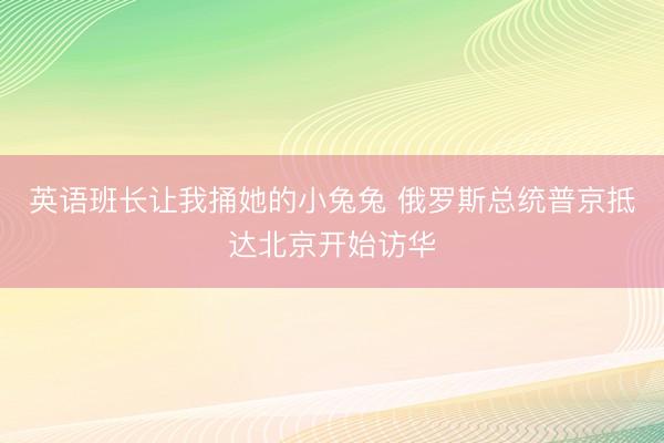 英语班长让我捅她的小兔兔 俄罗斯总统普京抵达北京开始访华