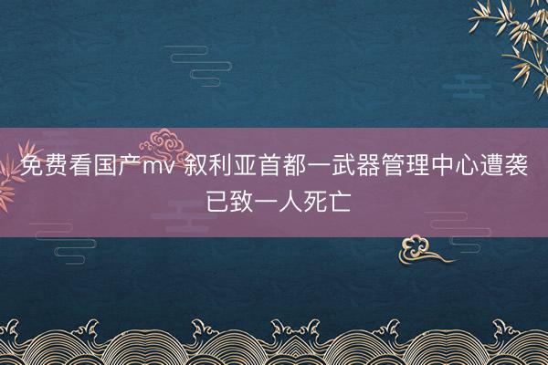 免费看国产mv 叙利亚首都一武器管理中心遭袭 已致一人死亡