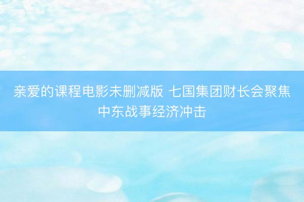 亲爱的课程电影未删减版 七国集团财长会聚焦中东战事经济冲击