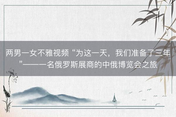两男一女不雅视频 “为这一天,我们准备了三年”——一名俄罗斯展商的中俄博览会之旅