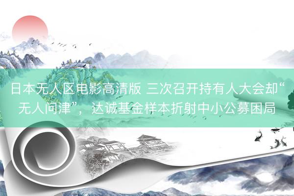 日本无人区电影高清版 三次召开持有人大会却“无人问津”，达诚基金样本折射中小公募困局