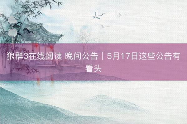 狼群3在线阅读 晚间公告｜5月17日这些公告有看头