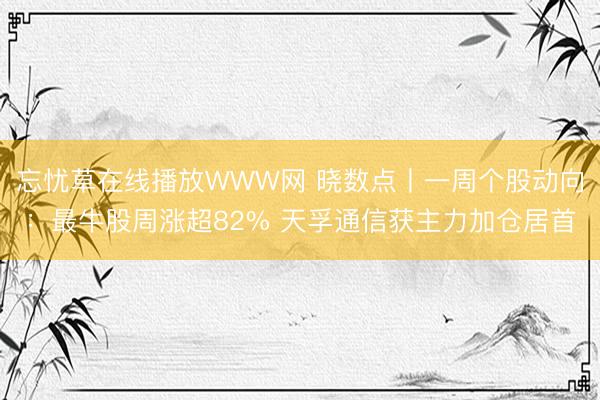 忘忧草在线播放WWW网 晓数点丨一周个股动向：最牛股周涨超82% 天孚通信获主力加仓居首