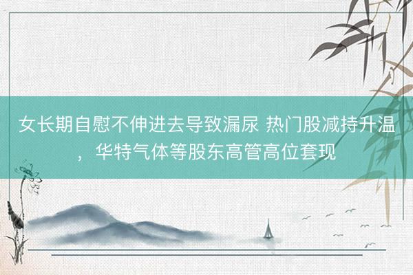 女长期自慰不伸进去导致漏尿 热门股减持升温，华特气体等股东高管高位套现