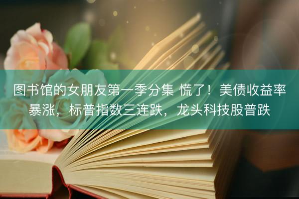 图书馆的女朋友第一季分集 慌了！美债收益率暴涨，标普指数三连跌，龙头科技股普跌