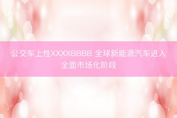 公交车上性XXXXBBBB 全球新能源汽车进入全面市场化阶段