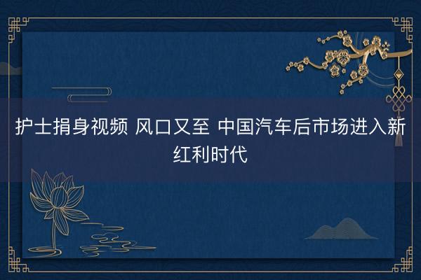护士捐身视频 风口又至 中国汽车后市场进入新红利时代