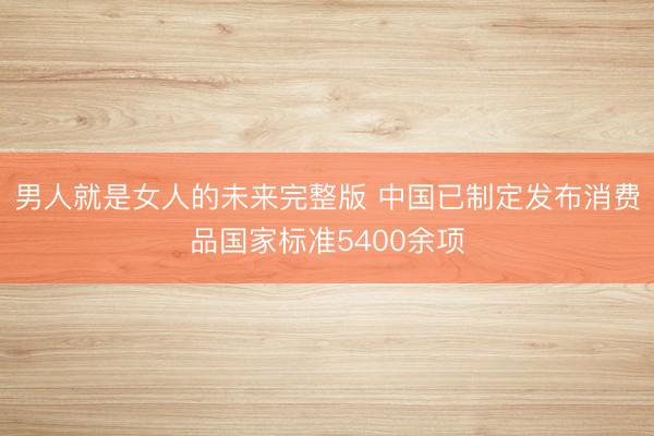 男人就是女人的未来完整版 中国已制定发布消费品国家标准5400余项