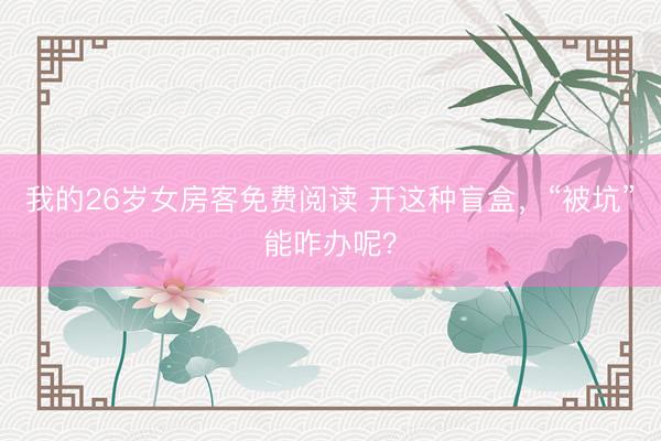 我的26岁女房客免费阅读 开这种盲盒,“被坑”能咋办呢?