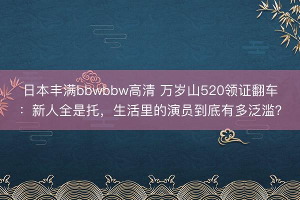 日本丰满bbwbbw高清 万岁山520领证翻车：新人全是托，生活里的演员到底有多泛滥？