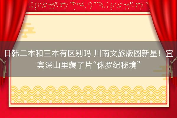 日韩二本和三本有区别吗 川南文旅版图新星！宜宾深山里藏了片“侏罗纪秘境”