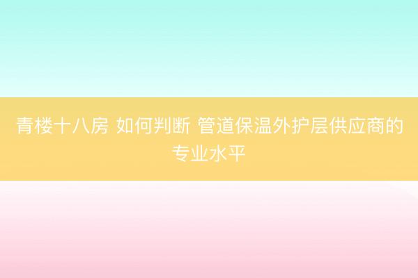 青楼十八房 如何判断 管道保温外护层供应商的专业水平