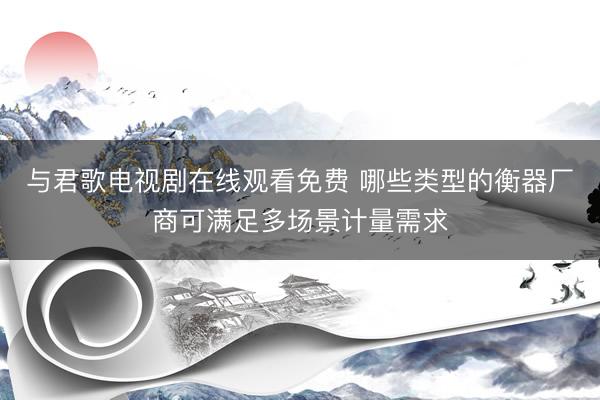 与君歌电视剧在线观看免费 哪些类型的衡器厂商可满足多场景计量需求