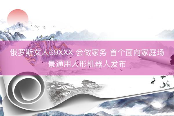 俄罗斯女人69XXX 会做家务 首个面向家庭场景通用人形机器人发布