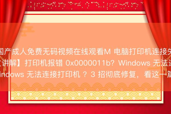 国产成人免费无码视频在线观看M 电脑打印机连接失败怎么办?【图文讲解】打印机报错 0x0000011b?Windows 无法连接打印机 ?3 招彻底修复,看这一篇就够了!