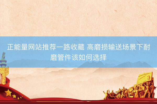 正能量网站推荐一路收藏 高磨损输送场景下耐磨管件该如何选择