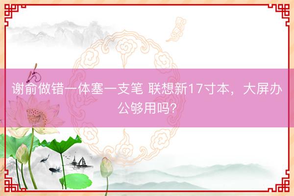 谢俞做错一体塞一支笔 联想新17寸本，大屏办公够用吗？