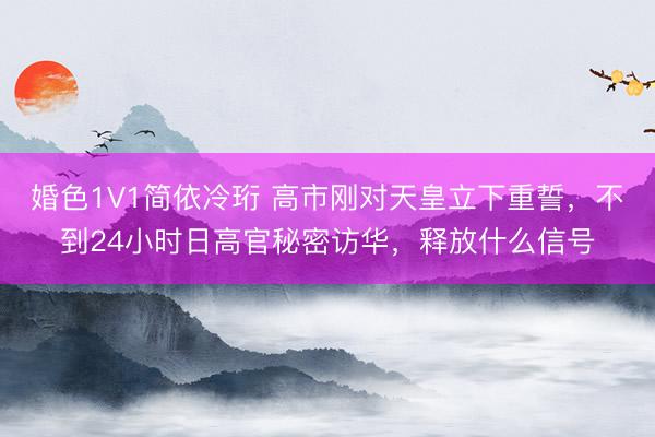 婚色1V1简依冷珩 高市刚对天皇立下重誓,不到24小时日高官秘密访华,释放什么信号