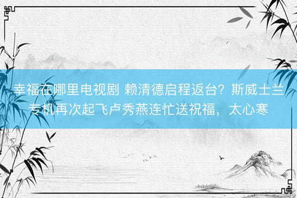 幸福在哪里电视剧 赖清德启程返台？斯威士兰专机再次起飞卢秀燕连忙送祝福，太心寒