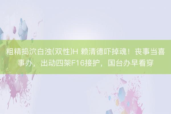 粗精捣泬白浊(双性)H 赖清德吓掉魂！丧事当喜事办，出动四架F16接护，国台办早看穿
