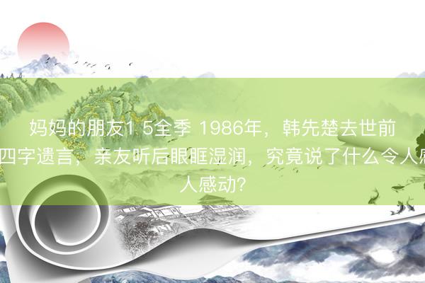 妈妈的朋友1 5全季 1986年，韩先楚去世前叮嘱四字遗言，亲友听后眼眶湿润，究竟说了什么令人感动？