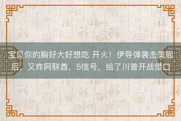 宝贝你的胸好大好想吃 开火!伊导弹袭击美舰后,又炸阿联酋,5信号,给了川普开战借口
