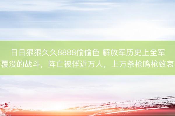 日日狠狠久久8888偷偷色 解放军历史上全军覆没的战斗，阵亡被俘近万人，上万条枪鸣枪致哀