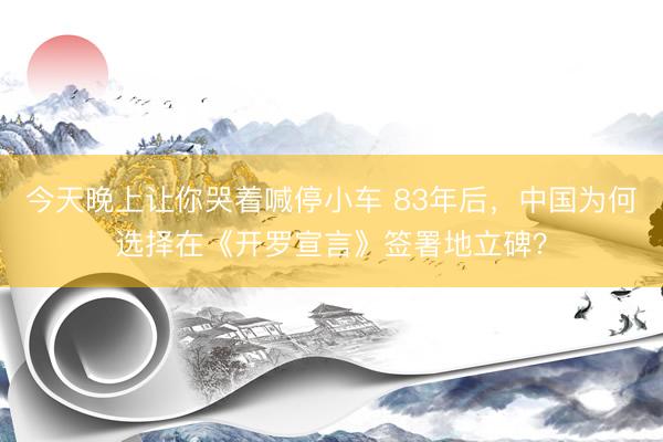 今天晚上让你哭着喊停小车 83年后,中国为何选择在《开罗宣言》签署地立碑?