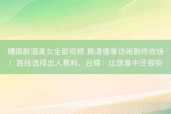 糟蹋醉酒美女全部视频 赖清德窜访闹剧终收场！路线选择出人意料，台媒：比想象中还狼狈