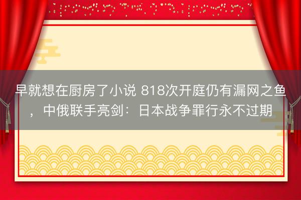 早就想在厨房了小说 818次开庭仍有漏网之鱼，中俄联手亮剑：日本战争罪行永不过期