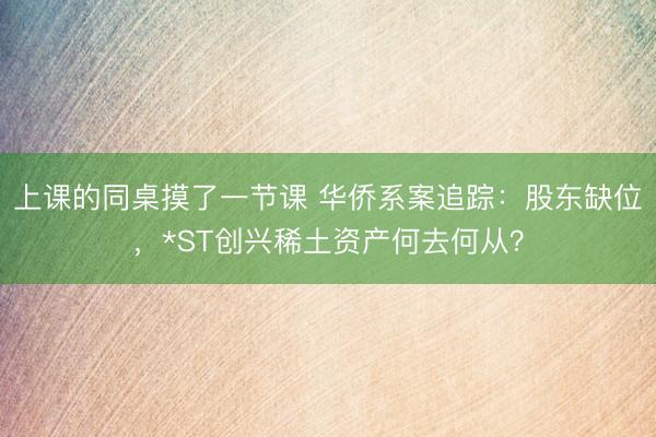 上课的同桌摸了一节课 华侨系案追踪：股东缺位，*ST创兴稀土资产何去何从？