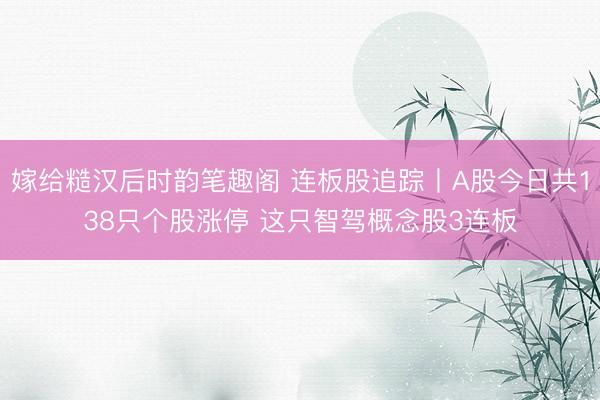 嫁给糙汉后时韵笔趣阁 连板股追踪丨A股今日共138只个股涨停 这只智驾概念股3连板