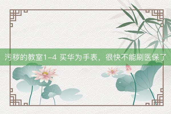 污秽的教室1-4 买华为手表，很快不能刷医保了