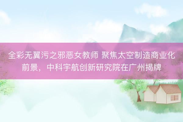 全彩无翼污之邪恶女教师 聚焦太空制造商业化前景，中科宇航创新研究院在广州揭牌