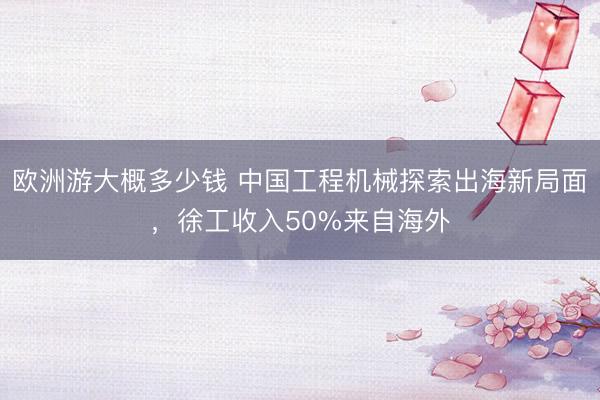 欧洲游大概多少钱 中国工程机械探索出海新局面,徐工收入50%来自海外
