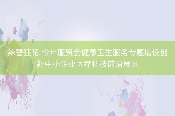 辣警狂花 今年服贸会健康卫生服务专题增设创新中小企业医疗科技前沿展区